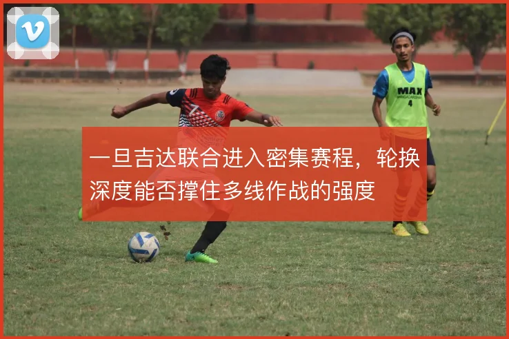 一旦吉达联合进入密集赛程,轮换深度能否撑住多线作战的强度