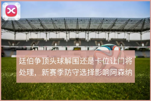 廷伯争顶头球解围还是卡位让门将处理,新赛季防守选择影响阿森纳后场稳定