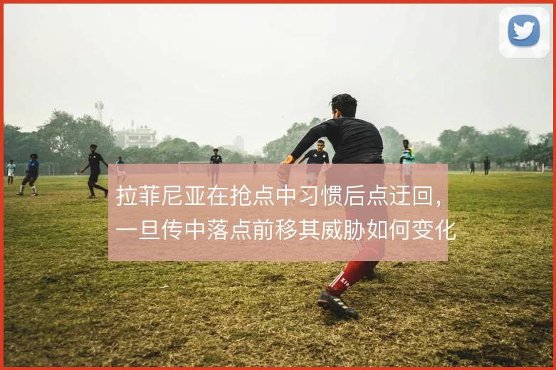 拉菲尼亚在抢点中习惯后点迂回,一旦传中落点前移其威胁如何变化