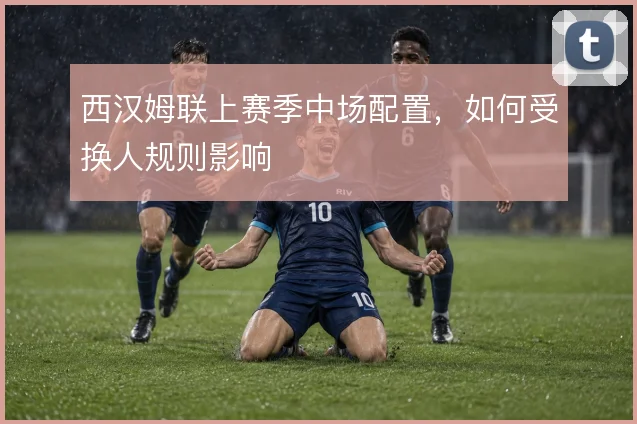 西汉姆联上赛季中场配置，如何受换人规则影响