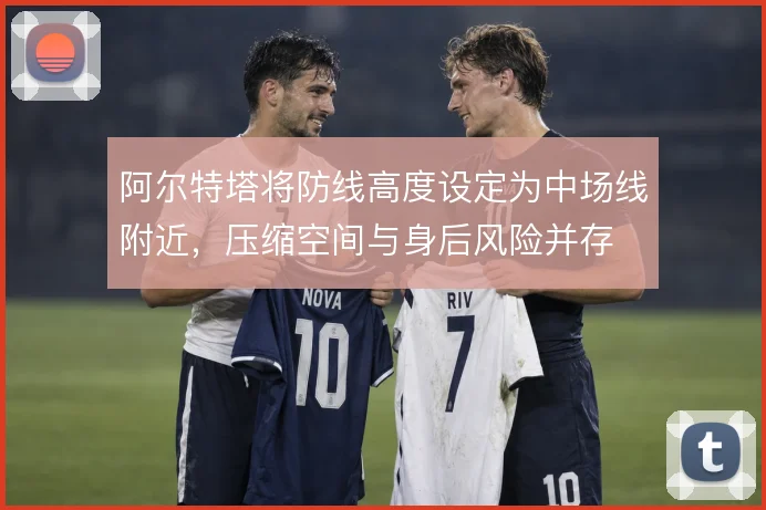阿尔特塔将防线高度设定为中场线附近,压缩空间与身后风险并存
