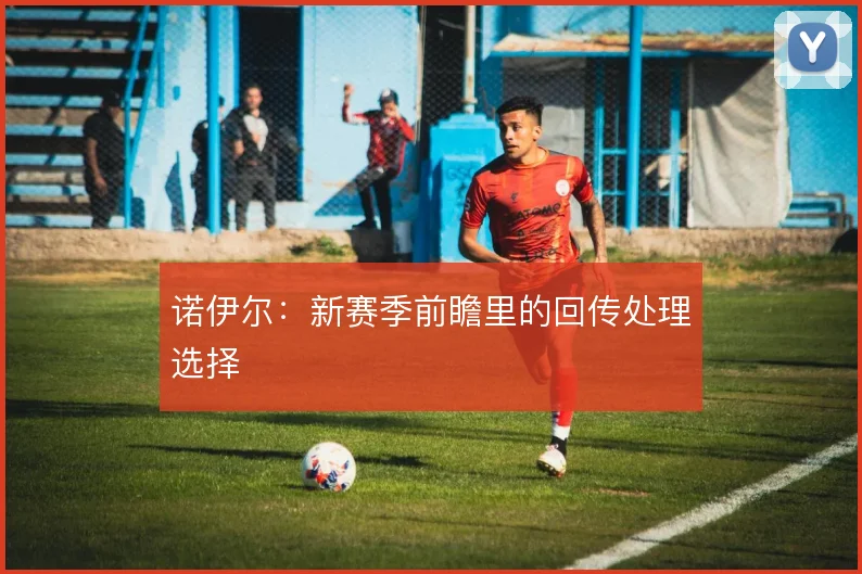 诺伊尔:新赛季前瞻里的回传处理选择