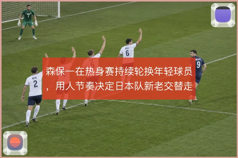 森保一在热身赛持续轮换年轻球员,用人节奏决定日本队新老交替走向