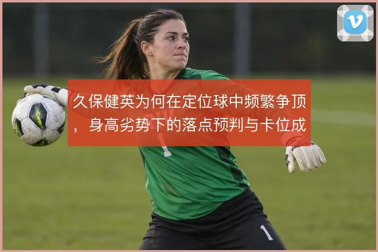 久保健英为何在定位球中频繁争顶,身高劣势下的落点预判与卡位成为关键