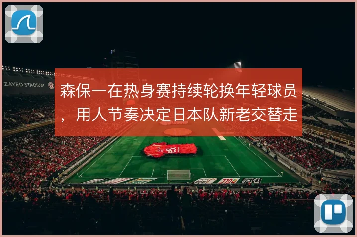 森保一在热身赛持续轮换年轻球员,用人节奏决定日本队新老交替走向