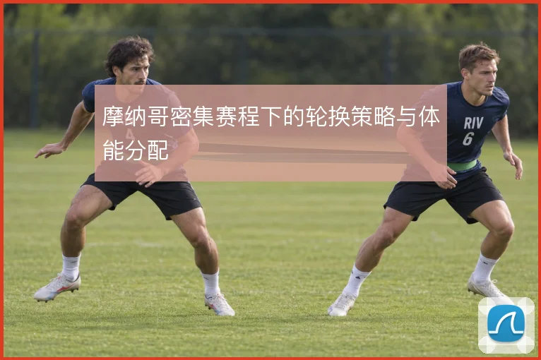 摩纳哥密集赛程下的轮换策略与体能分配