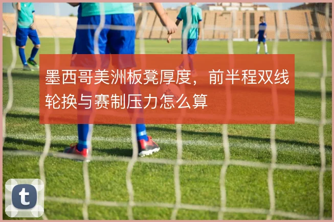 墨西哥美洲板凳厚度，前半程双线轮换与赛制压力怎么算