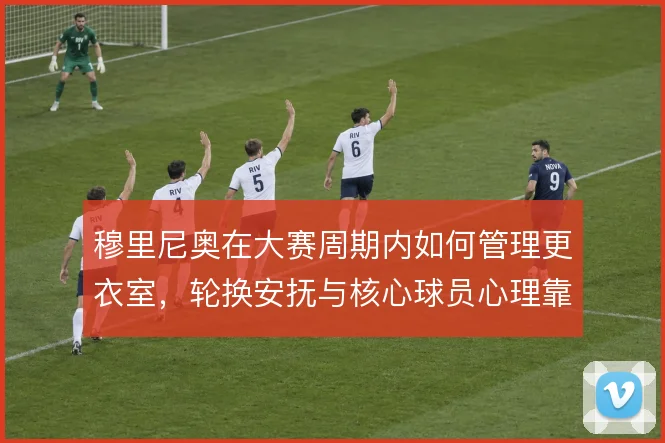 穆里尼奥在大赛周期内如何管理更衣室,轮换安抚与核心球员心理靠什么撑住