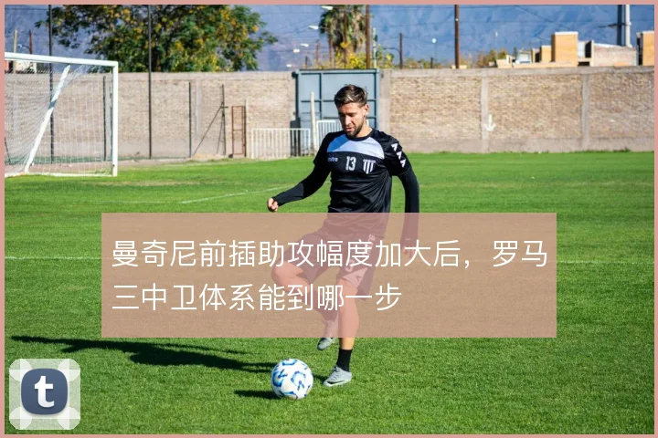 曼奇尼前插助攻幅度加大后,罗马三中卫体系能到哪一步