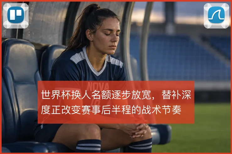 世界杯换人名额逐步放宽,替补深度正改变赛事后半程的战术节奏