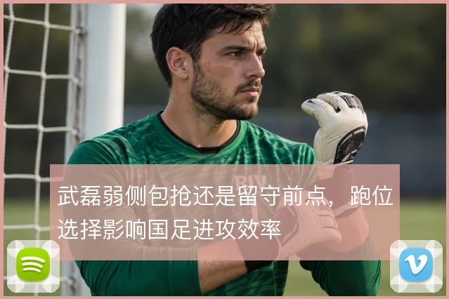 武磊弱侧包抢还是留守前点，跑位选择影响国足进攻效率
