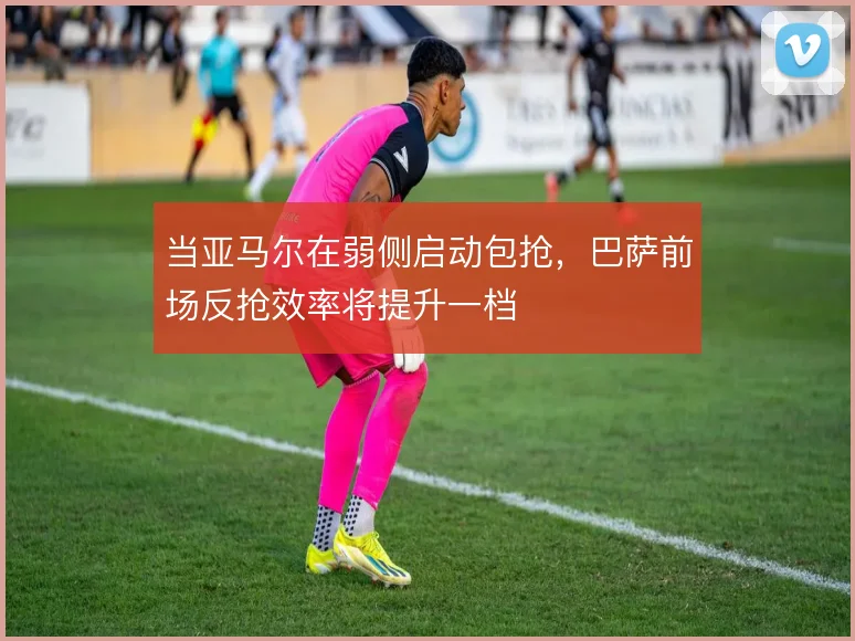 当亚马尔在弱侧启动包抢,巴萨前场反抢效率将提升一档