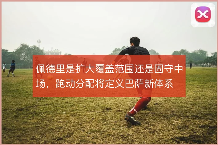 佩德里是扩大覆盖范围还是固守中场,跑动分配将定义巴萨新体系