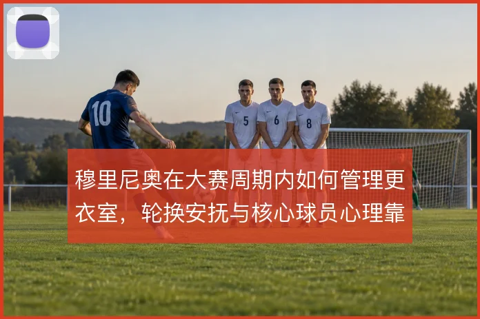 穆里尼奥在大赛周期内如何管理更衣室,轮换安抚与核心球员心理靠什么撑住