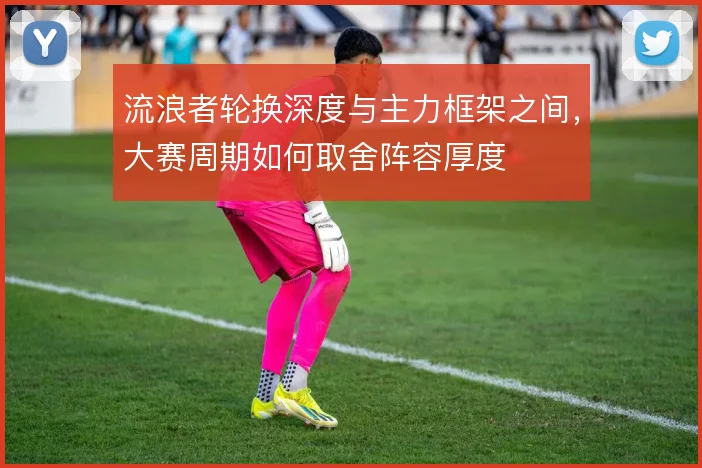 流浪者轮换深度与主力框架之间,大赛周期如何取舍阵容厚度